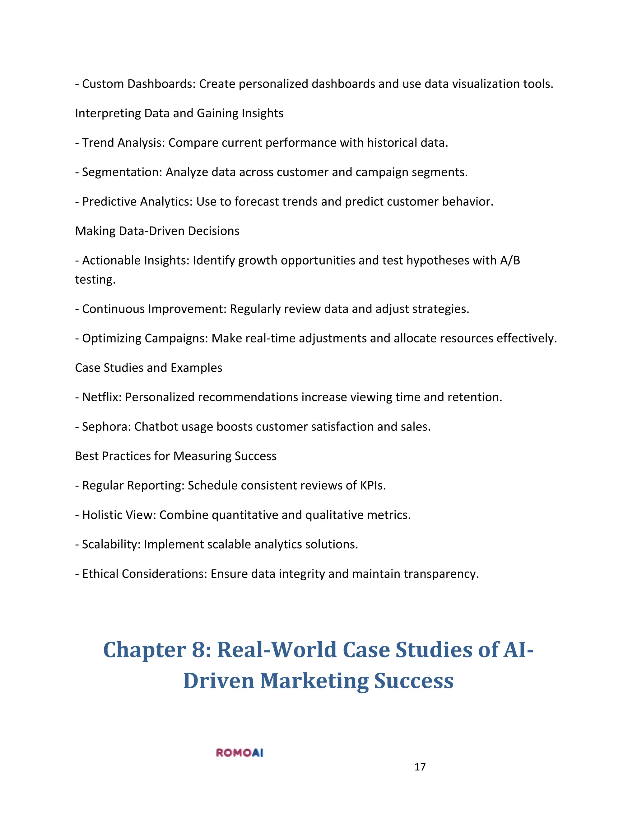 17
- Custom Dashboards: Create personalized dashboards and use data visualization tools.
Interpreting Data and Gaining Insights
- Trend Analysis: Compare current performance with historical data.
- Segmentation: Analyze data across customer and campaign segments.
- Predictive Analytics: Use to forecast trends and predict customer behavior.
Making Data-Driven Decisions
- Actionable Insights: Identify growth opportunities and test hypotheses with A/B
testing.
- Continuous Improvement: Regularly review data and adjust strategies.
- Optimizing Campaigns: Make real-time adjustments and allocate resources effectively.
Case Studies and Examples
- Netflix: Personalized recommendations increase viewing time and retention.
- Sephora: Chatbot usage boosts customer satisfaction and sales.
Best Practices for Measuring Success
- Regular Reporting: Schedule consistent reviews of KPIs.
- Holistic View: Combine quantitative and qualitative metrics.
- Scalability: Implement scalable analytics solutions.
- Ethical Considerations: Ensure data integrity and maintain transparency.
Chapter 8: Real-World Case Studies of AI-
Driven Marketing Success
 