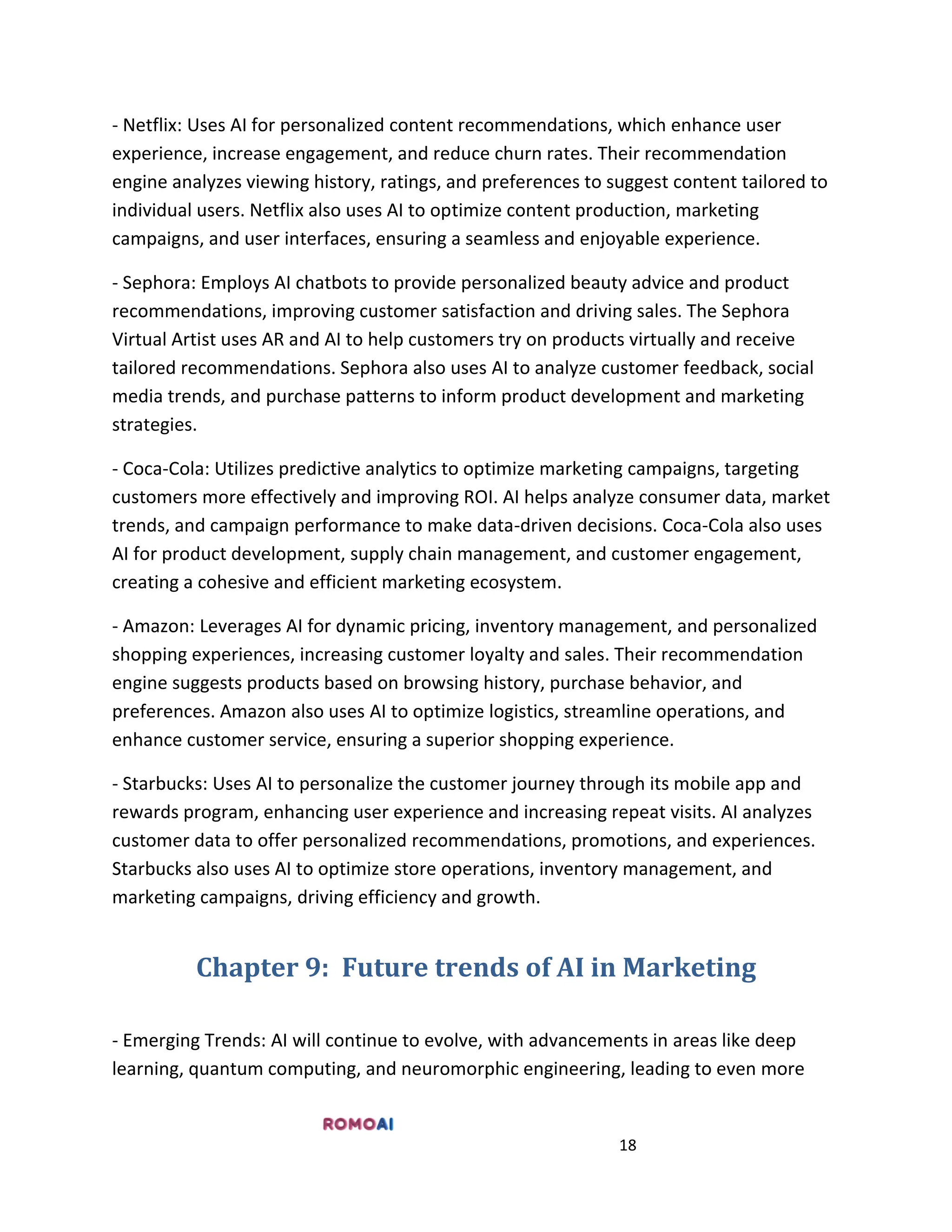 18
- Netflix: Uses AI for personalized content recommendations, which enhance user
experience, increase engagement, and reduce churn rates. Their recommendation
engine analyzes viewing history, ratings, and preferences to suggest content tailored to
individual users. Netflix also uses AI to optimize content production, marketing
campaigns, and user interfaces, ensuring a seamless and enjoyable experience.
- Sephora: Employs AI chatbots to provide personalized beauty advice and product
recommendations, improving customer satisfaction and driving sales. The Sephora
Virtual Artist uses AR and AI to help customers try on products virtually and receive
tailored recommendations. Sephora also uses AI to analyze customer feedback, social
media trends, and purchase patterns to inform product development and marketing
strategies.
- Coca-Cola: Utilizes predictive analytics to optimize marketing campaigns, targeting
customers more effectively and improving ROI. AI helps analyze consumer data, market
trends, and campaign performance to make data-driven decisions. Coca-Cola also uses
AI for product development, supply chain management, and customer engagement,
creating a cohesive and efficient marketing ecosystem.
- Amazon: Leverages AI for dynamic pricing, inventory management, and personalized
shopping experiences, increasing customer loyalty and sales. Their recommendation
engine suggests products based on browsing history, purchase behavior, and
preferences. Amazon also uses AI to optimize logistics, streamline operations, and
enhance customer service, ensuring a superior shopping experience.
- Starbucks: Uses AI to personalize the customer journey through its mobile app and
rewards program, enhancing user experience and increasing repeat visits. AI analyzes
customer data to offer personalized recommendations, promotions, and experiences.
Starbucks also uses AI to optimize store operations, inventory management, and
marketing campaigns, driving efficiency and growth.
Chapter 9: Future trends of AI in Marketing
- Emerging Trends: AI will continue to evolve, with advancements in areas like deep
learning, quantum computing, and neuromorphic engineering, leading to even more
 
