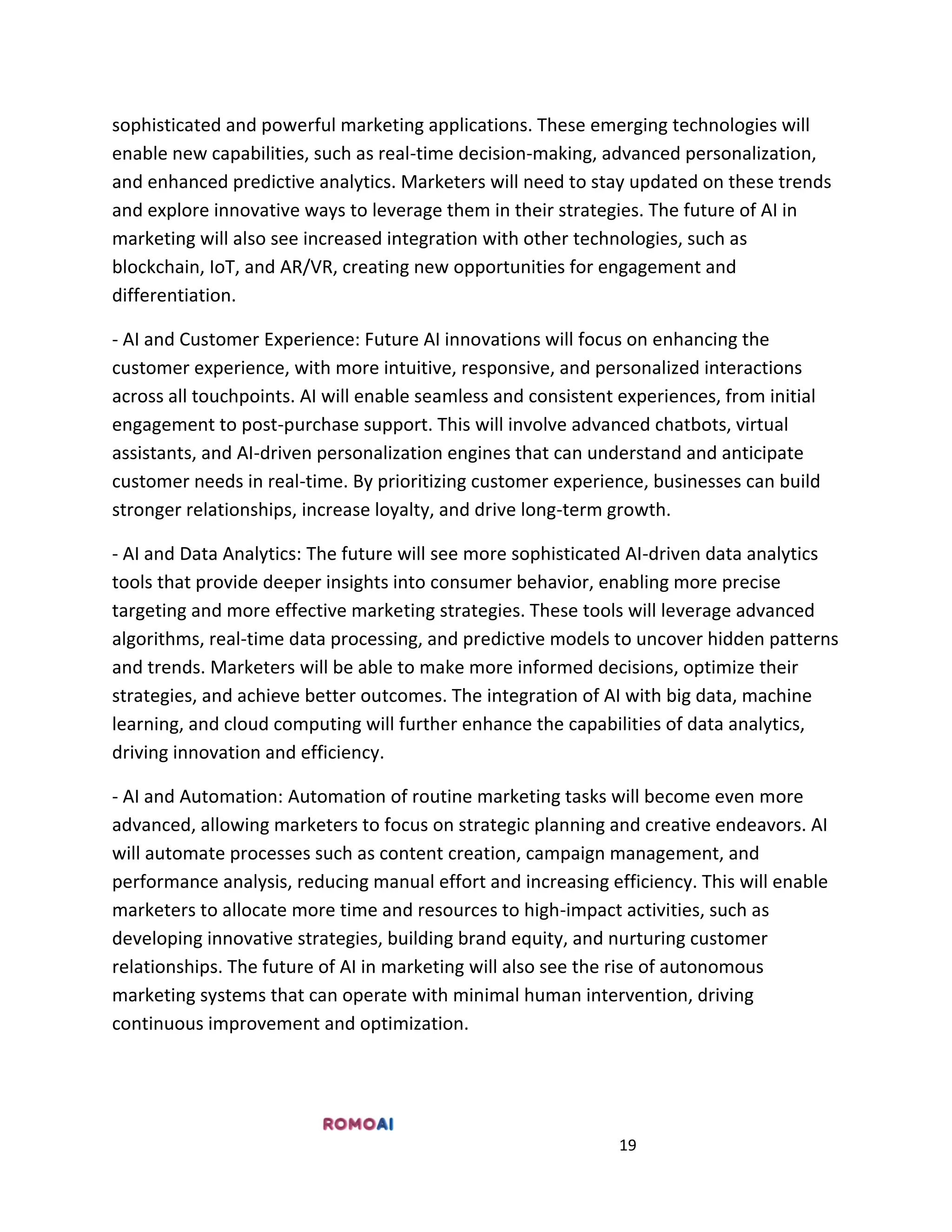 19
sophisticated and powerful marketing applications. These emerging technologies will
enable new capabilities, such as real-time decision-making, advanced personalization,
and enhanced predictive analytics. Marketers will need to stay updated on these trends
and explore innovative ways to leverage them in their strategies. The future of AI in
marketing will also see increased integration with other technologies, such as
blockchain, IoT, and AR/VR, creating new opportunities for engagement and
differentiation.
- AI and Customer Experience: Future AI innovations will focus on enhancing the
customer experience, with more intuitive, responsive, and personalized interactions
across all touchpoints. AI will enable seamless and consistent experiences, from initial
engagement to post-purchase support. This will involve advanced chatbots, virtual
assistants, and AI-driven personalization engines that can understand and anticipate
customer needs in real-time. By prioritizing customer experience, businesses can build
stronger relationships, increase loyalty, and drive long-term growth.
- AI and Data Analytics: The future will see more sophisticated AI-driven data analytics
tools that provide deeper insights into consumer behavior, enabling more precise
targeting and more effective marketing strategies. These tools will leverage advanced
algorithms, real-time data processing, and predictive models to uncover hidden patterns
and trends. Marketers will be able to make more informed decisions, optimize their
strategies, and achieve better outcomes. The integration of AI with big data, machine
learning, and cloud computing will further enhance the capabilities of data analytics,
driving innovation and efficiency.
- AI and Automation: Automation of routine marketing tasks will become even more
advanced, allowing marketers to focus on strategic planning and creative endeavors. AI
will automate processes such as content creation, campaign management, and
performance analysis, reducing manual effort and increasing efficiency. This will enable
marketers to allocate more time and resources to high-impact activities, such as
developing innovative strategies, building brand equity, and nurturing customer
relationships. The future of AI in marketing will also see the rise of autonomous
marketing systems that can operate with minimal human intervention, driving
continuous improvement and optimization.
 