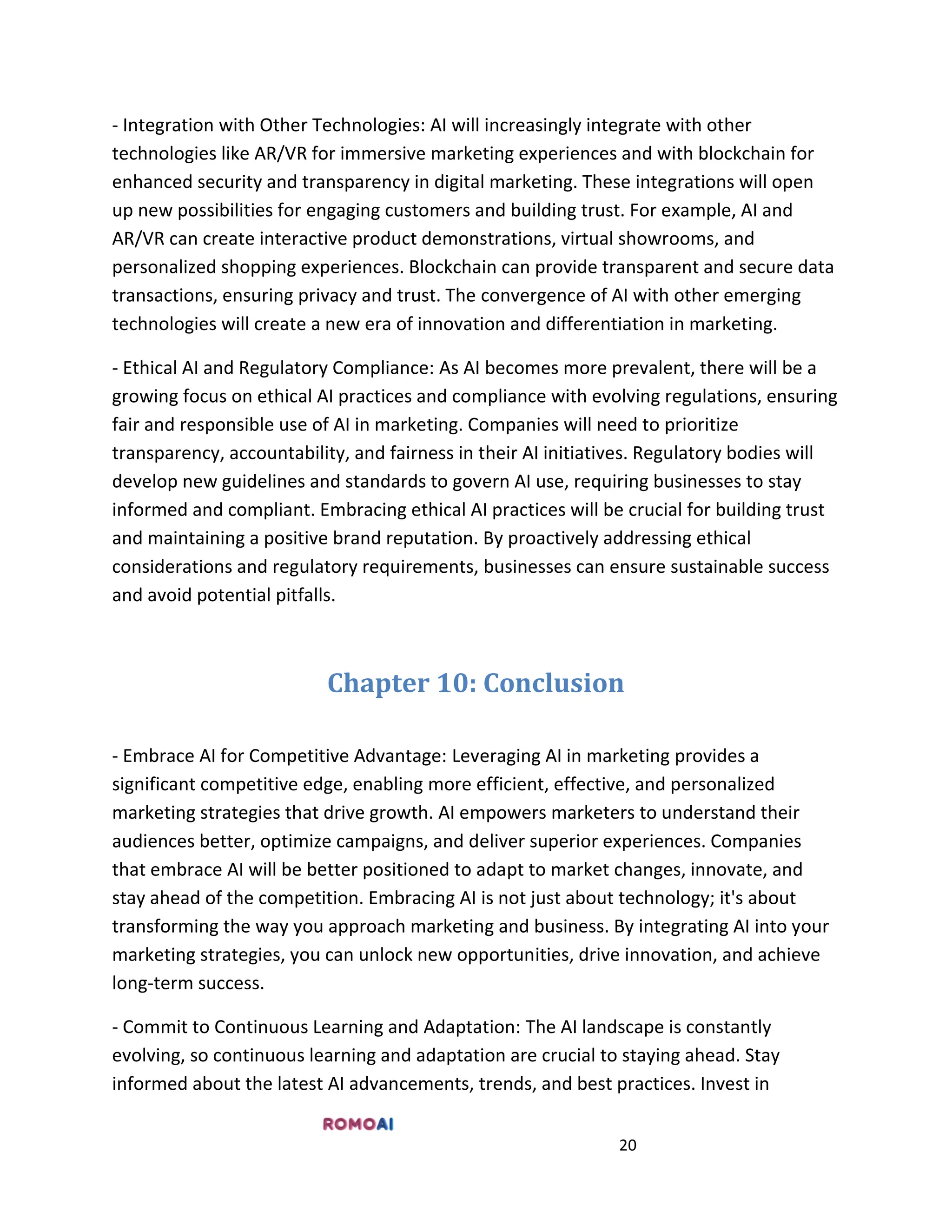20
- Integration with Other Technologies: AI will increasingly integrate with other
technologies like AR/VR for immersive marketing experiences and with blockchain for
enhanced security and transparency in digital marketing. These integrations will open
up new possibilities for engaging customers and building trust. For example, AI and
AR/VR can create interactive product demonstrations, virtual showrooms, and
personalized shopping experiences. Blockchain can provide transparent and secure data
transactions, ensuring privacy and trust. The convergence of AI with other emerging
technologies will create a new era of innovation and differentiation in marketing.
- Ethical AI and Regulatory Compliance: As AI becomes more prevalent, there will be a
growing focus on ethical AI practices and compliance with evolving regulations, ensuring
fair and responsible use of AI in marketing. Companies will need to prioritize
transparency, accountability, and fairness in their AI initiatives. Regulatory bodies will
develop new guidelines and standards to govern AI use, requiring businesses to stay
informed and compliant. Embracing ethical AI practices will be crucial for building trust
and maintaining a positive brand reputation. By proactively addressing ethical
considerations and regulatory requirements, businesses can ensure sustainable success
and avoid potential pitfalls.
Chapter 10: Conclusion
- Embrace AI for Competitive Advantage: Leveraging AI in marketing provides a
significant competitive edge, enabling more efficient, effective, and personalized
marketing strategies that drive growth. AI empowers marketers to understand their
audiences better, optimize campaigns, and deliver superior experiences. Companies
that embrace AI will be better positioned to adapt to market changes, innovate, and
stay ahead of the competition. Embracing AI is not just about technology; it's about
transforming the way you approach marketing and business. By integrating AI into your
marketing strategies, you can unlock new opportunities, drive innovation, and achieve
long-term success.
- Commit to Continuous Learning and Adaptation: The AI landscape is constantly
evolving, so continuous learning and adaptation are crucial to staying ahead. Stay
informed about the latest AI advancements, trends, and best practices. Invest in
 