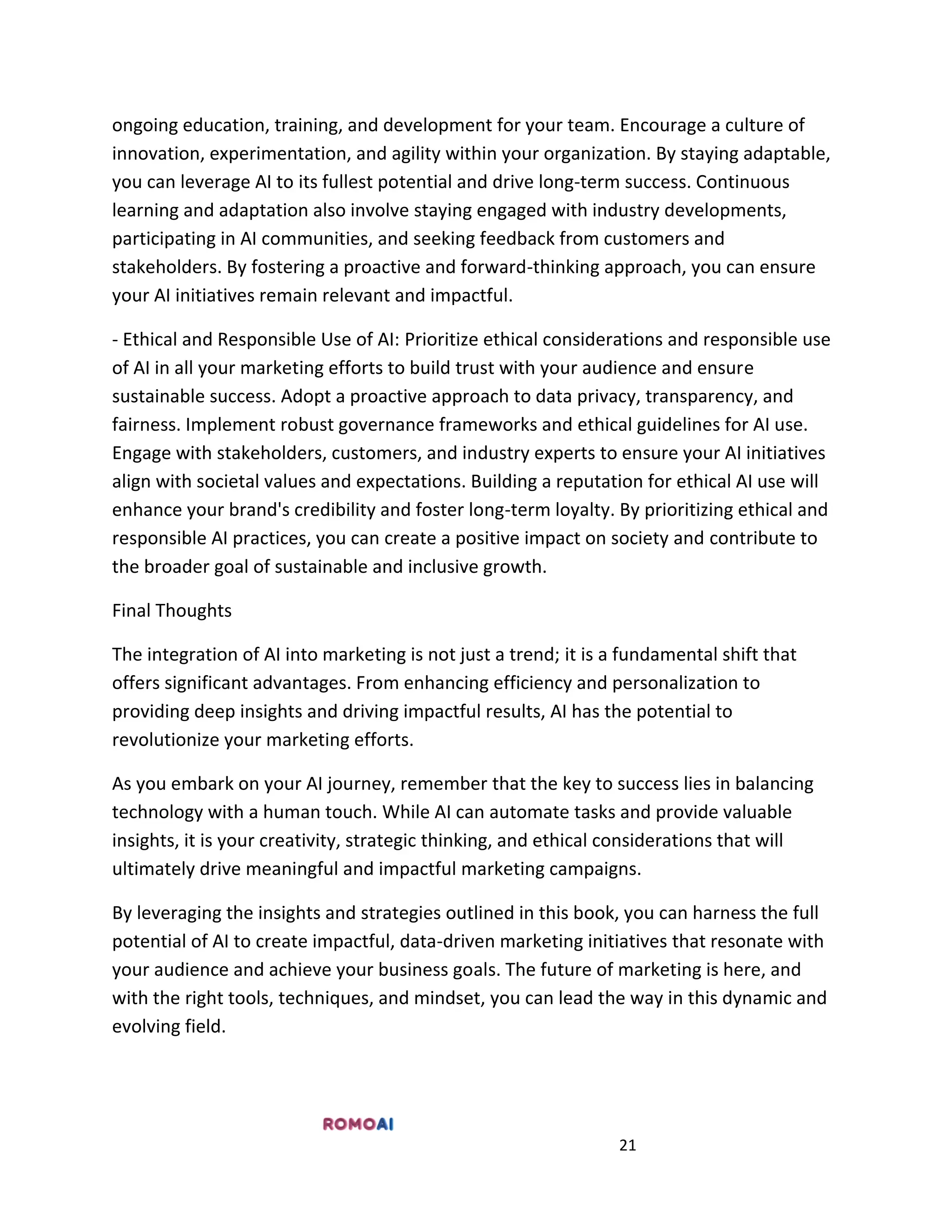 21
ongoing education, training, and development for your team. Encourage a culture of
innovation, experimentation, and agility within your organization. By staying adaptable,
you can leverage AI to its fullest potential and drive long-term success. Continuous
learning and adaptation also involve staying engaged with industry developments,
participating in AI communities, and seeking feedback from customers and
stakeholders. By fostering a proactive and forward-thinking approach, you can ensure
your AI initiatives remain relevant and impactful.
- Ethical and Responsible Use of AI: Prioritize ethical considerations and responsible use
of AI in all your marketing efforts to build trust with your audience and ensure
sustainable success. Adopt a proactive approach to data privacy, transparency, and
fairness. Implement robust governance frameworks and ethical guidelines for AI use.
Engage with stakeholders, customers, and industry experts to ensure your AI initiatives
align with societal values and expectations. Building a reputation for ethical AI use will
enhance your brand's credibility and foster long-term loyalty. By prioritizing ethical and
responsible AI practices, you can create a positive impact on society and contribute to
the broader goal of sustainable and inclusive growth.
Final Thoughts
The integration of AI into marketing is not just a trend; it is a fundamental shift that
offers significant advantages. From enhancing efficiency and personalization to
providing deep insights and driving impactful results, AI has the potential to
revolutionize your marketing efforts.
As you embark on your AI journey, remember that the key to success lies in balancing
technology with a human touch. While AI can automate tasks and provide valuable
insights, it is your creativity, strategic thinking, and ethical considerations that will
ultimately drive meaningful and impactful marketing campaigns.
By leveraging the insights and strategies outlined in this book, you can harness the full
potential of AI to create impactful, data-driven marketing initiatives that resonate with
your audience and achieve your business goals. The future of marketing is here, and
with the right tools, techniques, and mindset, you can lead the way in this dynamic and
evolving field.
 