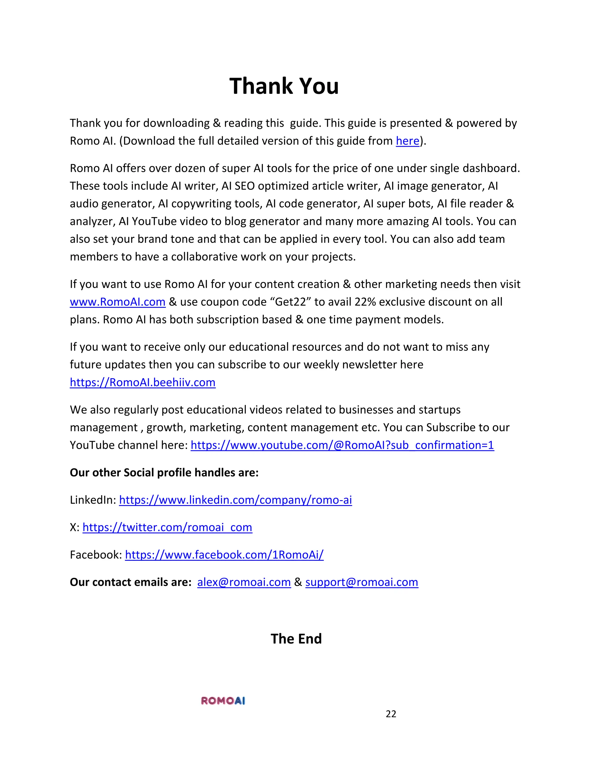 22
Thank You
Thank you for downloading & reading this guide. This guide is presented & powered by
Romo AI. (Download the full detailed version of this guide from here).
Romo AI offers over dozen of super AI tools for the price of one under single dashboard.
These tools include AI writer, AI SEO optimized article writer, AI image generator, AI
audio generator, AI copywriting tools, AI code generator, AI super bots, AI file reader &
analyzer, AI YouTube video to blog generator and many more amazing AI tools. You can
also set your brand tone and that can be applied in every tool. You can also add team
members to have a collaborative work on your projects.
If you want to use Romo AI for your content creation & other marketing needs then visit
www.RomoAI.com & use coupon code “Get22” to avail 22% exclusive discount on all
plans. Romo AI has both subscription based & one time payment models.
If you want to receive only our educational resources and do not want to miss any
future updates then you can subscribe to our weekly newsletter here
https://RomoAI.beehiiv.com
We also regularly post educational videos related to businesses and startups
management , growth, marketing, content management etc. You can Subscribe to our
YouTube channel here: https://www.youtube.com/@RomoAI?sub_confirmation=1
Our other Social profile handles are:
LinkedIn: https://www.linkedin.com/company/romo-ai
X: https://twitter.com/romoai_com
Facebook: https://www.facebook.com/1RomoAi/
Our contact emails are: alex@romoai.com & support@romoai.com
The End
 