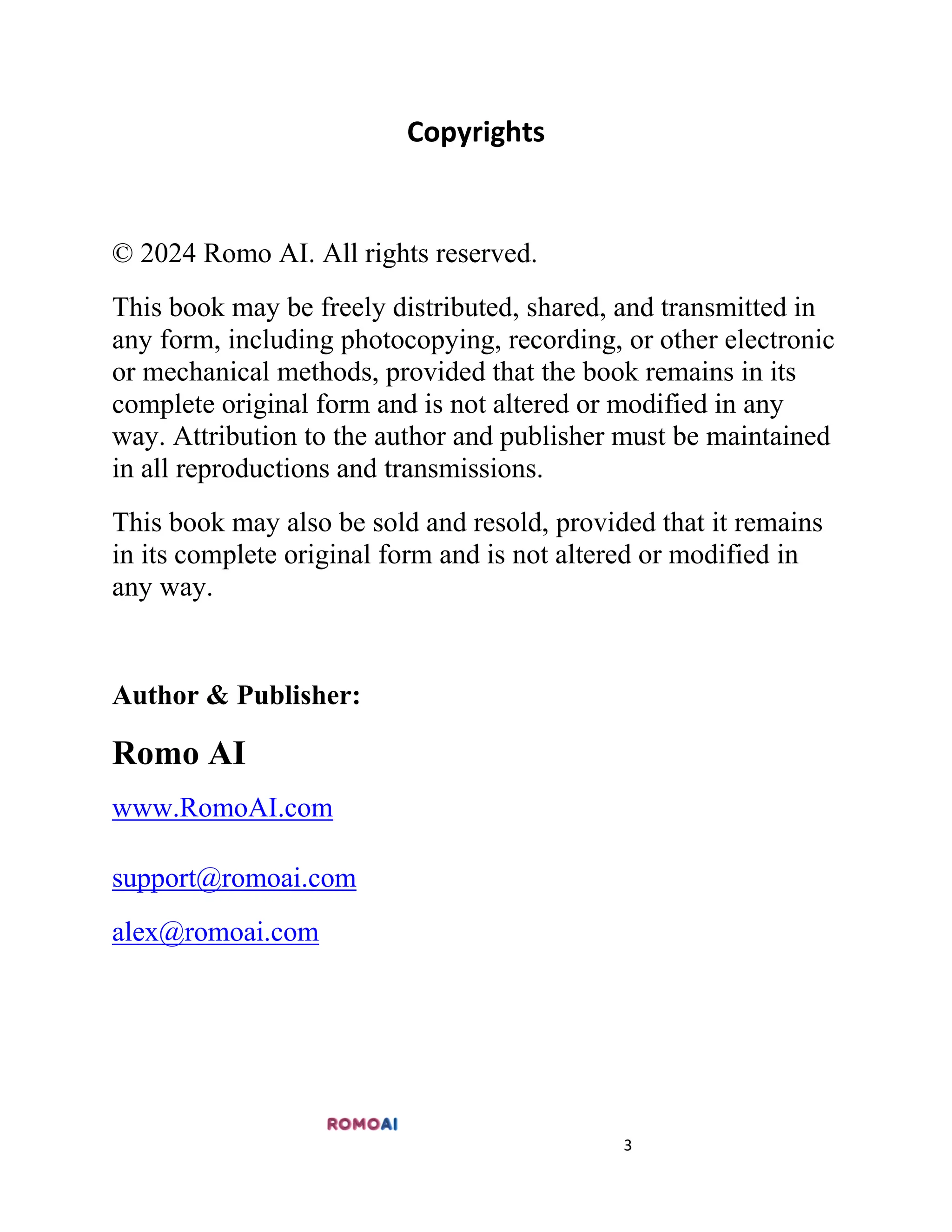 3
Copyrights
© 2024 Romo AI. All rights reserved.
This book may be freely distributed, shared, and transmitted in
any form, including photocopying, recording, or other electronic
or mechanical methods, provided that the book remains in its
complete original form and is not altered or modified in any
way. Attribution to the author and publisher must be maintained
in all reproductions and transmissions.
This book may also be sold and resold, provided that it remains
in its complete original form and is not altered or modified in
any way.
Author & Publisher:
Romo AI
www.RomoAI.com
support@romoai.com
alex@romoai.com
 