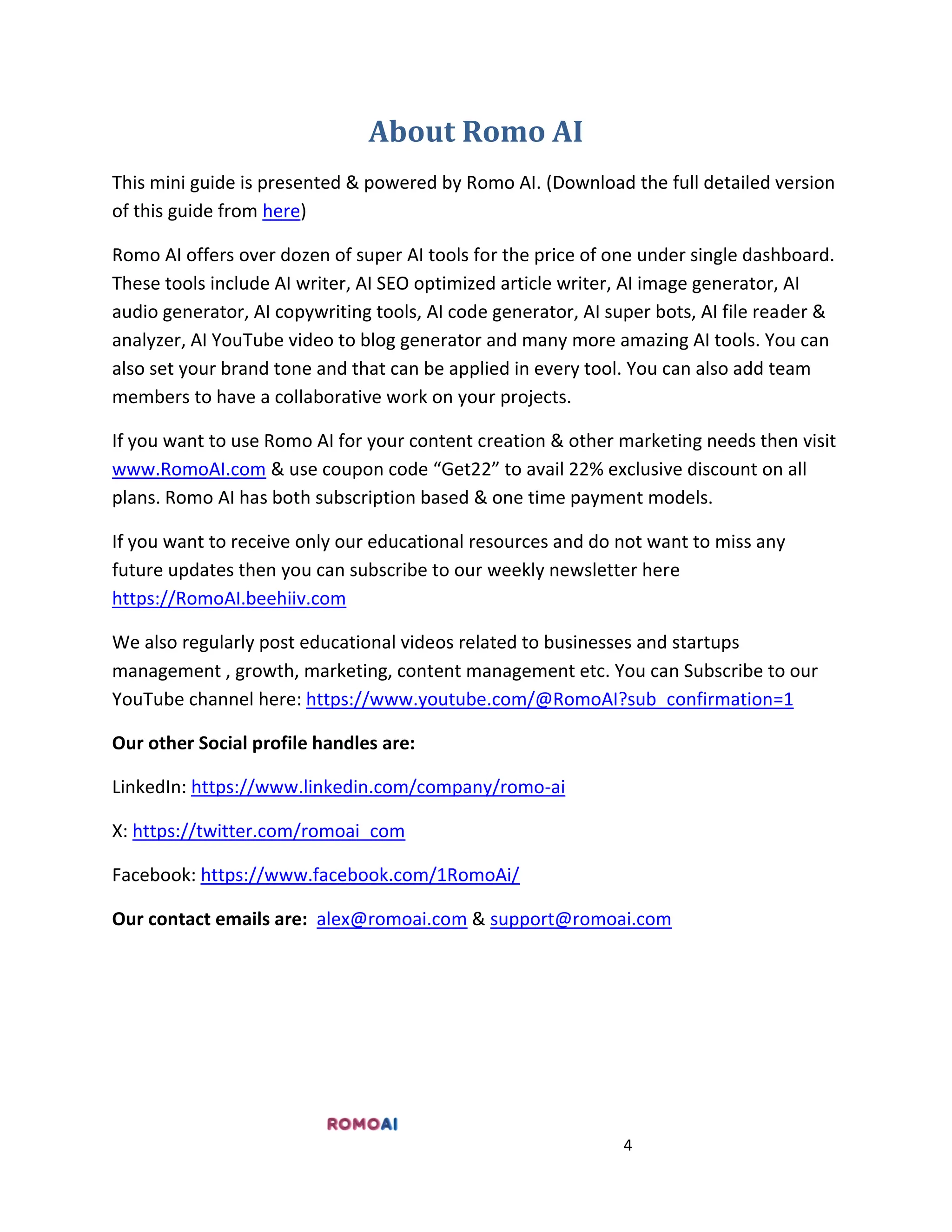 4
About Romo AI
This mini guide is presented & powered by Romo AI. (Download the full detailed version
of this guide from here)
Romo AI offers over dozen of super AI tools for the price of one under single dashboard.
These tools include AI writer, AI SEO optimized article writer, AI image generator, AI
audio generator, AI copywriting tools, AI code generator, AI super bots, AI file reader &
analyzer, AI YouTube video to blog generator and many more amazing AI tools. You can
also set your brand tone and that can be applied in every tool. You can also add team
members to have a collaborative work on your projects.
If you want to use Romo AI for your content creation & other marketing needs then visit
www.RomoAI.com & use coupon code “Get22” to avail 22% exclusive discount on all
plans. Romo AI has both subscription based & one time payment models.
If you want to receive only our educational resources and do not want to miss any
future updates then you can subscribe to our weekly newsletter here
https://RomoAI.beehiiv.com
We also regularly post educational videos related to businesses and startups
management , growth, marketing, content management etc. You can Subscribe to our
YouTube channel here: https://www.youtube.com/@RomoAI?sub_confirmation=1
Our other Social profile handles are:
LinkedIn: https://www.linkedin.com/company/romo-ai
X: https://twitter.com/romoai_com
Facebook: https://www.facebook.com/1RomoAi/
Our contact emails are: alex@romoai.com & support@romoai.com
 