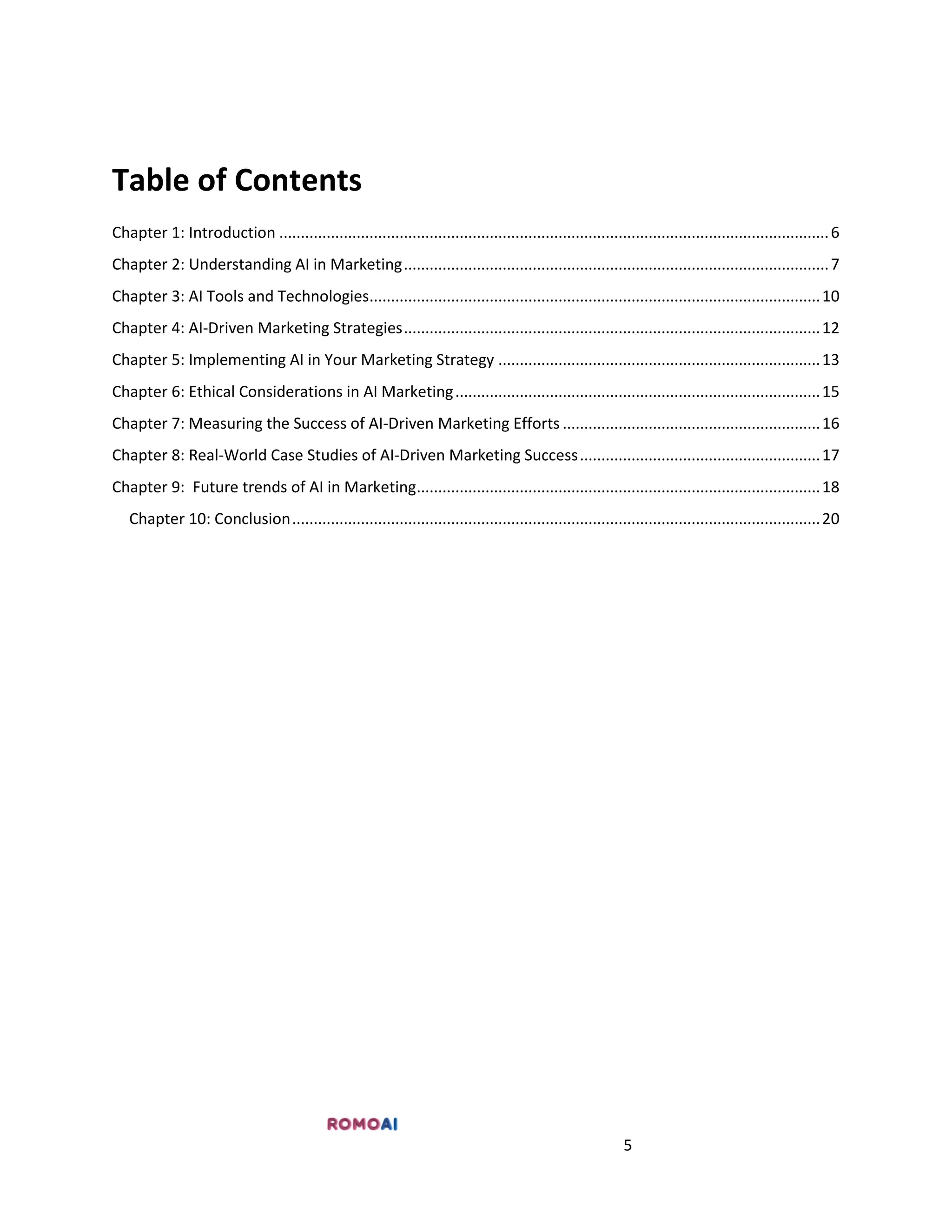 5
Table of Contents
Chapter 1: Introduction ................................................................................................................................6
Chapter 2: Understanding AI in Marketing...................................................................................................7
Chapter 3: AI Tools and Technologies.........................................................................................................10
Chapter 4: AI-Driven Marketing Strategies.................................................................................................12
Chapter 5: Implementing AI in Your Marketing Strategy ...........................................................................13
Chapter 6: Ethical Considerations in AI Marketing.....................................................................................15
Chapter 7: Measuring the Success of AI-Driven Marketing Efforts ............................................................16
Chapter 8: Real-World Case Studies of AI-Driven Marketing Success........................................................17
Chapter 9: Future trends of AI in Marketing..............................................................................................18
Chapter 10: Conclusion...........................................................................................................................20
 