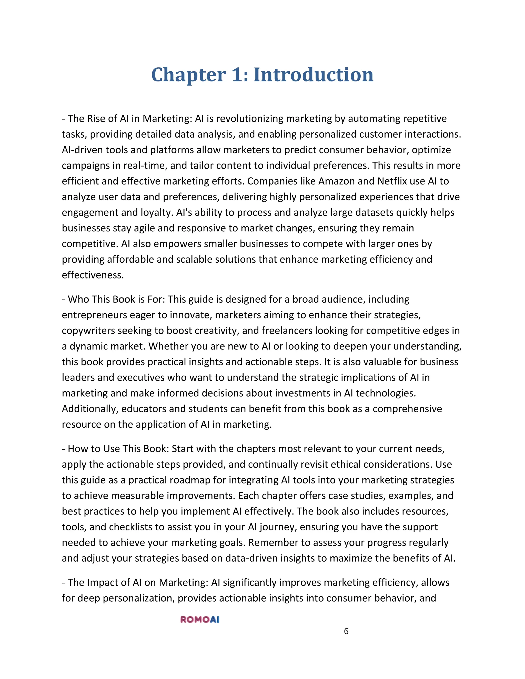 6
Chapter 1: Introduction
- The Rise of AI in Marketing: AI is revolutionizing marketing by automating repetitive
tasks, providing detailed data analysis, and enabling personalized customer interactions.
AI-driven tools and platforms allow marketers to predict consumer behavior, optimize
campaigns in real-time, and tailor content to individual preferences. This results in more
efficient and effective marketing efforts. Companies like Amazon and Netflix use AI to
analyze user data and preferences, delivering highly personalized experiences that drive
engagement and loyalty. AI's ability to process and analyze large datasets quickly helps
businesses stay agile and responsive to market changes, ensuring they remain
competitive. AI also empowers smaller businesses to compete with larger ones by
providing affordable and scalable solutions that enhance marketing efficiency and
effectiveness.
- Who This Book is For: This guide is designed for a broad audience, including
entrepreneurs eager to innovate, marketers aiming to enhance their strategies,
copywriters seeking to boost creativity, and freelancers looking for competitive edges in
a dynamic market. Whether you are new to AI or looking to deepen your understanding,
this book provides practical insights and actionable steps. It is also valuable for business
leaders and executives who want to understand the strategic implications of AI in
marketing and make informed decisions about investments in AI technologies.
Additionally, educators and students can benefit from this book as a comprehensive
resource on the application of AI in marketing.
- How to Use This Book: Start with the chapters most relevant to your current needs,
apply the actionable steps provided, and continually revisit ethical considerations. Use
this guide as a practical roadmap for integrating AI tools into your marketing strategies
to achieve measurable improvements. Each chapter offers case studies, examples, and
best practices to help you implement AI effectively. The book also includes resources,
tools, and checklists to assist you in your AI journey, ensuring you have the support
needed to achieve your marketing goals. Remember to assess your progress regularly
and adjust your strategies based on data-driven insights to maximize the benefits of AI.
- The Impact of AI on Marketing: AI significantly improves marketing efficiency, allows
for deep personalization, provides actionable insights into consumer behavior, and
 