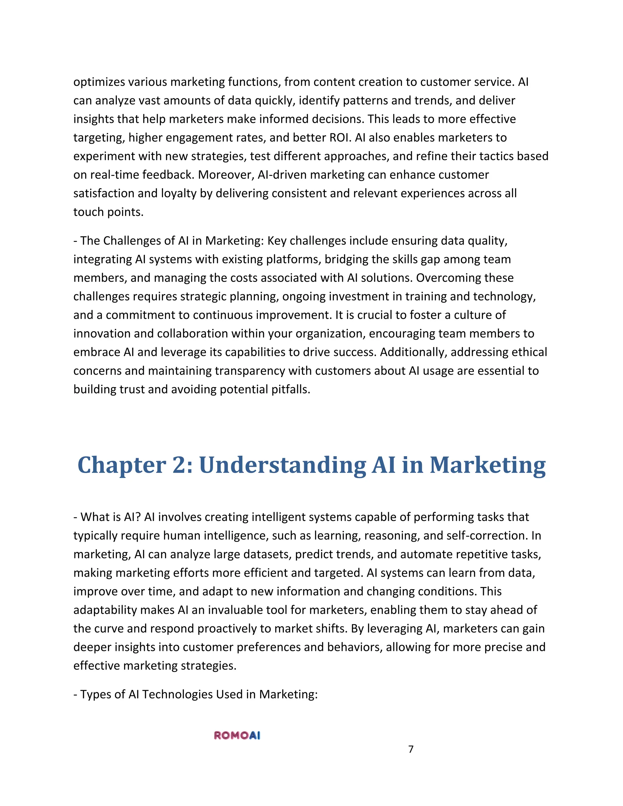 7
optimizes various marketing functions, from content creation to customer service. AI
can analyze vast amounts of data quickly, identify patterns and trends, and deliver
insights that help marketers make informed decisions. This leads to more effective
targeting, higher engagement rates, and better ROI. AI also enables marketers to
experiment with new strategies, test different approaches, and refine their tactics based
on real-time feedback. Moreover, AI-driven marketing can enhance customer
satisfaction and loyalty by delivering consistent and relevant experiences across all
touch points.
- The Challenges of AI in Marketing: Key challenges include ensuring data quality,
integrating AI systems with existing platforms, bridging the skills gap among team
members, and managing the costs associated with AI solutions. Overcoming these
challenges requires strategic planning, ongoing investment in training and technology,
and a commitment to continuous improvement. It is crucial to foster a culture of
innovation and collaboration within your organization, encouraging team members to
embrace AI and leverage its capabilities to drive success. Additionally, addressing ethical
concerns and maintaining transparency with customers about AI usage are essential to
building trust and avoiding potential pitfalls.
Chapter 2: Understanding AI in Marketing
- What is AI? AI involves creating intelligent systems capable of performing tasks that
typically require human intelligence, such as learning, reasoning, and self-correction. In
marketing, AI can analyze large datasets, predict trends, and automate repetitive tasks,
making marketing efforts more efficient and targeted. AI systems can learn from data,
improve over time, and adapt to new information and changing conditions. This
adaptability makes AI an invaluable tool for marketers, enabling them to stay ahead of
the curve and respond proactively to market shifts. By leveraging AI, marketers can gain
deeper insights into customer preferences and behaviors, allowing for more precise and
effective marketing strategies.
- Types of AI Technologies Used in Marketing:
 