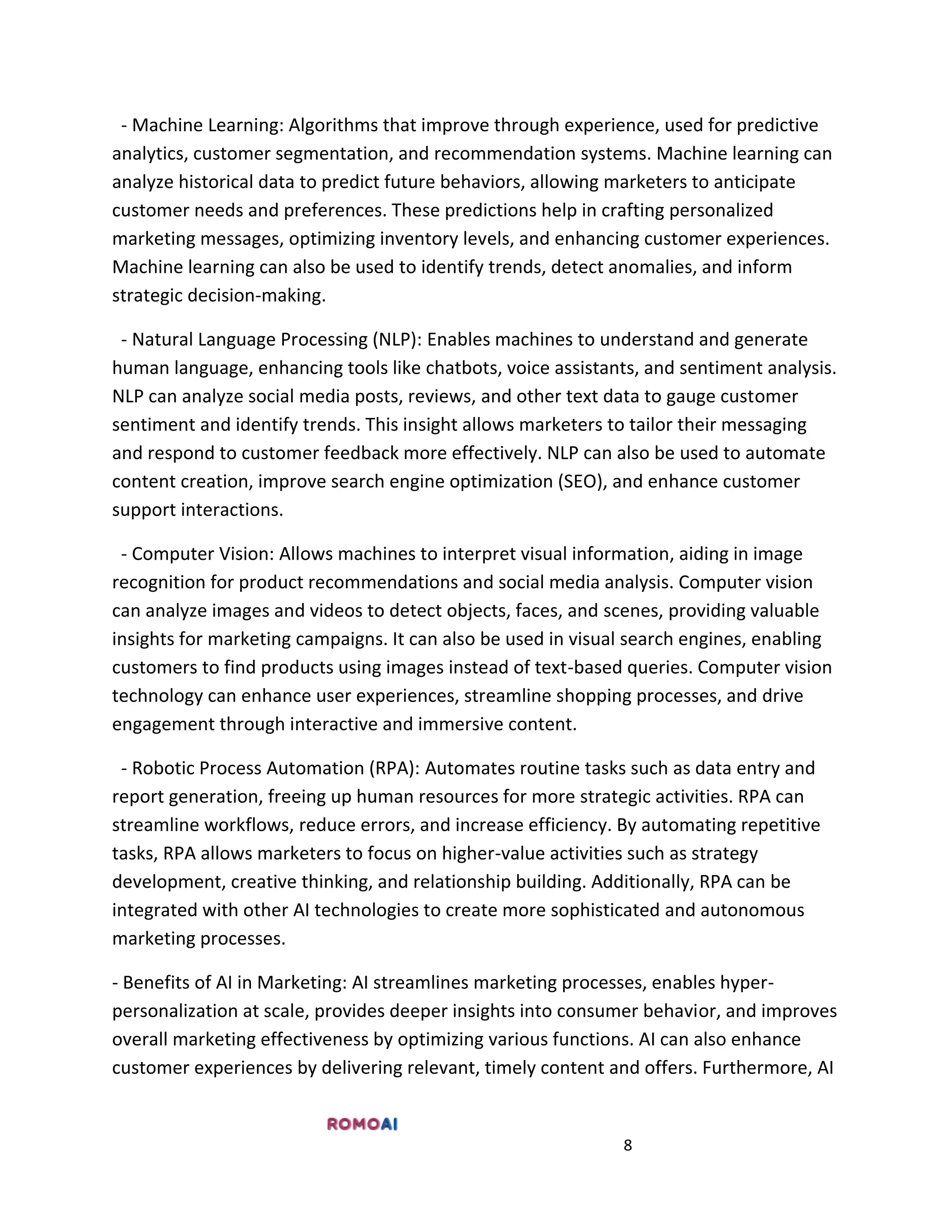 8
- Machine Learning: Algorithms that improve through experience, used for predictive
analytics, customer segmentation, and recommendation systems. Machine learning can
analyze historical data to predict future behaviors, allowing marketers to anticipate
customer needs and preferences. These predictions help in crafting personalized
marketing messages, optimizing inventory levels, and enhancing customer experiences.
Machine learning can also be used to identify trends, detect anomalies, and inform
strategic decision-making.
- Natural Language Processing (NLP): Enables machines to understand and generate
human language, enhancing tools like chatbots, voice assistants, and sentiment analysis.
NLP can analyze social media posts, reviews, and other text data to gauge customer
sentiment and identify trends. This insight allows marketers to tailor their messaging
and respond to customer feedback more effectively. NLP can also be used to automate
content creation, improve search engine optimization (SEO), and enhance customer
support interactions.
- Computer Vision: Allows machines to interpret visual information, aiding in image
recognition for product recommendations and social media analysis. Computer vision
can analyze images and videos to detect objects, faces, and scenes, providing valuable
insights for marketing campaigns. It can also be used in visual search engines, enabling
customers to find products using images instead of text-based queries. Computer vision
technology can enhance user experiences, streamline shopping processes, and drive
engagement through interactive and immersive content.
- Robotic Process Automation (RPA): Automates routine tasks such as data entry and
report generation, freeing up human resources for more strategic activities. RPA can
streamline workflows, reduce errors, and increase efficiency. By automating repetitive
tasks, RPA allows marketers to focus on higher-value activities such as strategy
development, creative thinking, and relationship building. Additionally, RPA can be
integrated with other AI technologies to create more sophisticated and autonomous
marketing processes.
- Benefits of AI in Marketing: AI streamlines marketing processes, enables hyper-
personalization at scale, provides deeper insights into consumer behavior, and improves
overall marketing effectiveness by optimizing various functions. AI can also enhance
customer experiences by delivering relevant, timely content and offers. Furthermore, AI
 