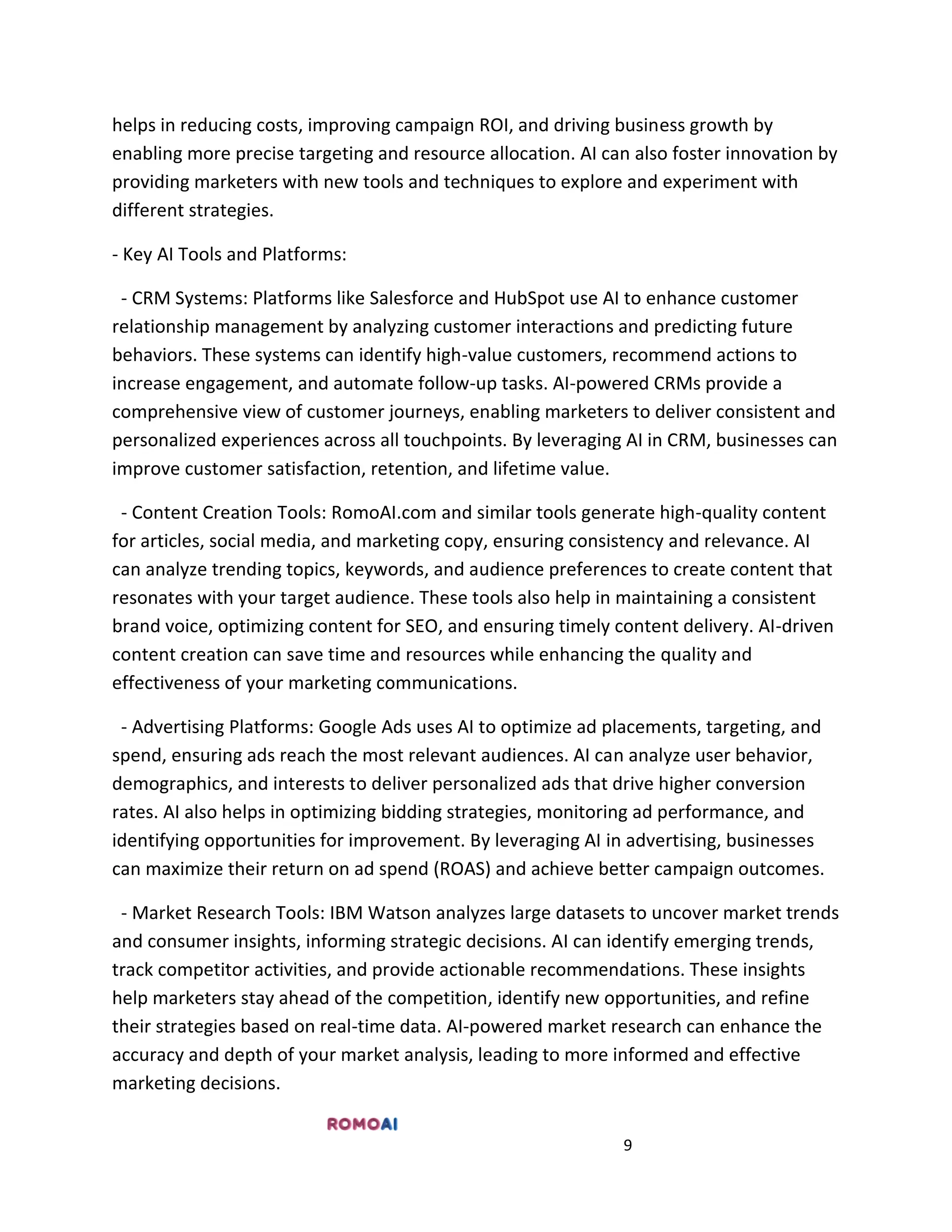 9
helps in reducing costs, improving campaign ROI, and driving business growth by
enabling more precise targeting and resource allocation. AI can also foster innovation by
providing marketers with new tools and techniques to explore and experiment with
different strategies.
- Key AI Tools and Platforms:
- CRM Systems: Platforms like Salesforce and HubSpot use AI to enhance customer
relationship management by analyzing customer interactions and predicting future
behaviors. These systems can identify high-value customers, recommend actions to
increase engagement, and automate follow-up tasks. AI-powered CRMs provide a
comprehensive view of customer journeys, enabling marketers to deliver consistent and
personalized experiences across all touchpoints. By leveraging AI in CRM, businesses can
improve customer satisfaction, retention, and lifetime value.
- Content Creation Tools: RomoAI.com and similar tools generate high-quality content
for articles, social media, and marketing copy, ensuring consistency and relevance. AI
can analyze trending topics, keywords, and audience preferences to create content that
resonates with your target audience. These tools also help in maintaining a consistent
brand voice, optimizing content for SEO, and ensuring timely content delivery. AI-driven
content creation can save time and resources while enhancing the quality and
effectiveness of your marketing communications.
- Advertising Platforms: Google Ads uses AI to optimize ad placements, targeting, and
spend, ensuring ads reach the most relevant audiences. AI can analyze user behavior,
demographics, and interests to deliver personalized ads that drive higher conversion
rates. AI also helps in optimizing bidding strategies, monitoring ad performance, and
identifying opportunities for improvement. By leveraging AI in advertising, businesses
can maximize their return on ad spend (ROAS) and achieve better campaign outcomes.
- Market Research Tools: IBM Watson analyzes large datasets to uncover market trends
and consumer insights, informing strategic decisions. AI can identify emerging trends,
track competitor activities, and provide actionable recommendations. These insights
help marketers stay ahead of the competition, identify new opportunities, and refine
their strategies based on real-time data. AI-powered market research can enhance the
accuracy and depth of your market analysis, leading to more informed and effective
marketing decisions.
 