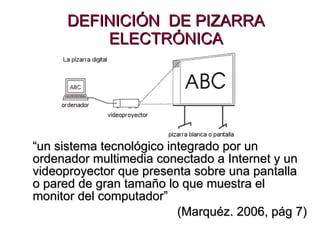 DEFINICIÓN  DE PIZARRA ELECTRÓNICA “ un sistema tecnológico integrado por un ordenador multimedia conectado a Internet y un videoproyector que presenta sobre una pantalla o pared de gran tamaño lo que muestra el monitor del computador ”  (Marquéz. 2006, pág 7) 