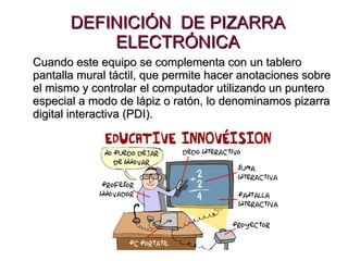 DEFINICIÓN  DE PIZARRA ELECTRÓNICA Cuando este equipo se complementa con un tablero pantalla mural táctil, que permite hacer anotaciones sobre el mismo y controlar el computador utilizando un puntero especial a modo de lápiz o ratón, lo denominamos pizarra digital interactiva (PDI).   
