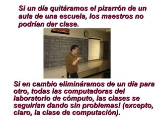 Si en cambio elimináramos de un día para otro, todas las computadoras del laboratorio de cómputo, las clases se seguirían dando sin problemas! (excepto, claro, la clase de computación). Si un día quitáramos el pizarrón de un aula de una escuela, los maestros no podrían dar clase.   