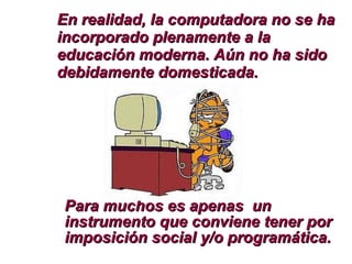Para muchos es apenas  un instrumento que conviene tener por imposición social y/o programática. En realidad, la computadora no se ha incorporado plenamente a la educación moderna. Aún no ha sido debidamente domesticada. 