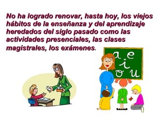 No ha logrado renovar, hasta hoy, los viejos hábitos de la enseñanza y del aprendizaje heredados del siglo pasado como las actividades presenciales, las clases magistrales, los exámenes . 