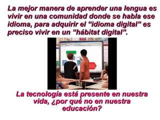 La mejor manera de aprender una lengua es vivir en una comunidad donde se habla ese idioma, para adquirir el “idioma digital” es preciso vivir en un “hábitat digital”.   La tecnología está presente en nuestra vida, ¿por qué no en nuestra educación? 