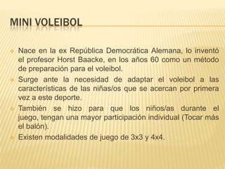 MINI VOLEIBOL

   Nace en la ex República Democrática Alemana, lo inventó
    el profesor Horst Baacke, en los años 60 como un método
    de preparación para el voleibol.
   Surge ante la necesidad de adaptar el voleibol a las
    características de las niñas/os que se acercan por primera
    vez a este deporte.
   También se hizo para que los niños/as durante el
    juego, tengan una mayor participación individual (Tocar más
    el balón).
   Existen modalidades de juego de 3x3 y 4x4.
 