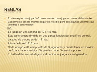 REGLAS
   Existen reglas para jugar 3x3 como también para jugar en la modalidad de 4x4.
   Básicamente son las mismas reglar del voleibol pero con algunas variantes que
    veremos a continuación:
    3x3:
   Se juega en una cancha de 12 x 4,5 mts.
   Esta cancha está dividida en dos partes iguales por una línea central.
   La zona de ataque es de 1,5 mts.
   Altura de la red: 210 cms
   Cada equipo está compuesto de 3 jugadores y puede tener un máximo
    de 6 para hacer cambios. Se pueden hacer 3 cambios por set.
   El balón debe ser más ligero y el partido se juega a 2 set ganados.
 