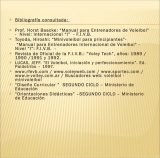 Bibliografía consultada:  Prof. Horst Baacke: “Manual para Entrenadores de Voleibol” -  Nivel: Internacional “I”  - F.I.V.B. Toyoda, Hiroshi: “Minivoleibol para principiantes”-  “ Manual para Entrenadores Internacional de Voleibol” -  Nivel “I”: F.I.V.B.  -  Revista de Oficial de la F.I.V.B.: “Voley Tech”, años: 1989 /1990 /1991 y 1992. LUCAS, JEFF. “El Voleibol, iniciación y perfeccionamiento”. Ed. Paidotribo – 1997. www.rfevb.com / www.voleyweb.com / www.sportec.com / www.e-volley.com.ar / Buscadores web: voleibol - minivoleibol “ Diseño Curricular ”  SEGUNDO CICLO – Ministerio de Educación  “ Orientaciones Didácticas” –SEGUNDO CICLO – Ministerio de Educación 