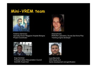 Mini-VREM team




 Federico Semeraro                               AntonioFrisoli,
 Specialty Doctor Maggiore Hospital Bologna      PERCRO Laboratory, Scuola San’Anna Pisa
 Project Coordinator                             Tracking engine developer




  Erga Cerchiari                              Luca Marchetti
  President Italian Resuscitation Council     CEO Studio Evil
  Scientific Supervisor                       Game development and gamification
 