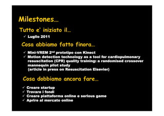 Milestones…
Tutto e’ iniziato il…
   Luglio 2011

Cosa abbiamo fatto finora…
   Mini-VREM 2nd prototipo con Kinect
   Motion detection technology as a tool for cardiopulmonary
   resuscitation (CPR) quality training: a randomised crossover
   mannequin pilot study
   (article in press on Resuscitation Elsevier)

 Cosa dobbiamo ancora fare…
  Creare startup
  Trovare i fondi
  Creare piattaforma online e serious game
  Aprire al mercato online
 