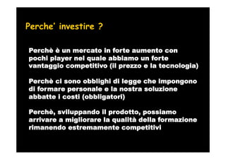 Perche’ investire ?

Perchè è un mercato in forte aumento con
pochi player nel quale abbiamo un forte
vantaggio competitivo (il prezzo e la tecnologia)

Perchè ci sono obblighi di legge che impongono
di formare personale e la nostra soluzione
abbatte i costi (obbligatori)

Perchè, sviluppando il prodotto, possiamo
arrivare a migliorare la qualità della formazione
rimanendo estremamente competitivi
 