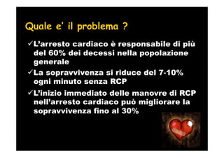 Quale e’ il problema ?
 L’arresto cardiaco è responsabile di più
 del 60% dei decessi nella popolazione
 generale
 La sopravvivenza si riduce del 7-10%
 ogni minuto senza RCP
 L’inizio immediato delle manovre di RCP
 nell’arresto cardiaco può migliorare la
 sopravvivenza fino al 30%
 