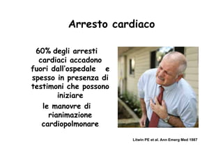 Arresto cardiaco

 60% degli arresti
  cardiaci accadono
fuori dall’ospedale e
spesso in presenza di
testimoni che possono
        iniziare
   le manovre di
     rianimazione
   cardiopolmonare
                        Litwin PE et al. Ann Emerg Med 1987
 