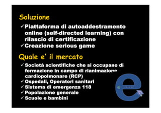 Soluzione
 Piattaforma di autoaddestramento
 online (self-directed learning) con
 rilascio di certificazione
 Creazione serious game

Quale e’ il mercato
 Società scientifiche che si occupano di
 formazione in campo di rianimazione
 cardiopolmonare (RCP)
 Ospedali, Operatori sanitari
 Sistema di emergenza 118
 Popolazione generale
 Scuole e bambini
 