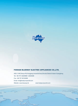 28
FOSHAN BLUEWAY ELECTRIC APPLIANCES CO.,LTD.
ADD: 2-9# Zhanye Rd,Honggang Industrial Area,Shunde District,Foshan Guangdong
Tel: +86 757 22629989 / 22629286
Fax: +86 757 26154598
Email: info@heatpumpworld.com
Website: www.blueway.hk www.heatpumpworld.com
 