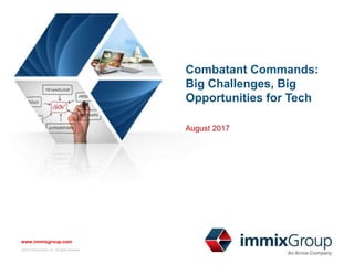 ©2017 immixGroup, Inc. All rights reserved. No part of this presentation may be
reproduced or distributed without the prior written permission of immixGroup, Inc.
www.immixgroup.com
#COCOMITChallenges
www.immixgroup.com
©2017 immixGroup, Inc. All rights reserved.
Combatant Commands:
Big Challenges, Big
Opportunities for Tech
August 2017
 
