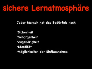sichere Lernatmosphäre
   Jeder Mensch hat das Bedürfnis nach
    
   •Sicherheit
   •Geborgenheit
   •Zugehörigkeit
   •Identität
   •Möglichkeiten der Einﬂussnahme
 