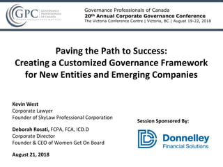 Kevin West
Corporate Lawyer
Founder of SkyLaw Professional Corporation
Deborah Rosati, FCPA, FCA, ICD.D
Corporate Director
Founder & CEO of Women Get On Board
August 21, 2018
Governance Professionals of Canada
20th Annual Corporate Governance Conference
The Victoria Conference Centre | Victoria, BC | August 19-22, 2018
Paving the Path to Success:
Creating a Customized Governance Framework
for New Entities and Emerging Companies
Session Sponsored By:
 