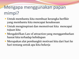 Mengapa menggunakan papan
mimpi?
 Untuk membantu kita membuat kerangka berfikir
  yang membantu kita mencapai kesuksesan
 Untuk menginspirasi dan memotivasi kita mencapai
  tujuan kita
 Mengaktifkan Law of attraction yang menggambarkan
  hasrat kita terhadap kehidupan
 Merupakan alat pembangkit motivasi kita dari hari ke
  hari tentang untuk apa kita bekerja
 
