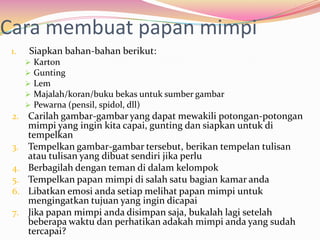 Cara membuat papan mimpi
 1.   Siapkan bahan-bahan berikut:
         Karton
         Gunting
         Lem
         Majalah/koran/buku bekas untuk sumber gambar
         Pewarna (pensil, spidol, dll)
 2. Carilah gambar-gambar yang dapat mewakili potongan-potongan
      mimpi yang ingin kita capai, gunting dan siapkan untuk di
      tempelkan
 3.   Tempelkan gambar-gambar tersebut, berikan tempelan tulisan
      atau tulisan yang dibuat sendiri jika perlu
 4.   Berbagilah dengan teman di dalam kelompok
 5.   Tempelkan papan mimpi di salah satu bagian kamar anda
 6.   Libatkan emosi anda setiap melihat papan mimpi untuk
      mengingatkan tujuan yang ingin dicapai
 7.   Jika papan mimpi anda disimpan saja, bukalah lagi setelah
      beberapa waktu dan perhatikan adakah mimpi anda yang sudah
      tercapai?
 