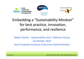 Embedding a “Sustainability Mindset” 
for best practice, innovation, 
performance, and resilience 
Robert Steele – Systainability Asia / AtKisson Group 
16 October 2014 
Sasin Graduate Institute of Business Administration 
© AtKisson, Inc. Systainability Asia 2014 / www.systainabilityasia.com 
 