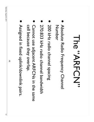 The “ARFCN”
                     •     Absolute Radio Frequency Channel
                           Number
                     • 200 kHz radio channel spacing
                     • 270.833 kHz radio channel bandwidth
                     •     Cannot use adjacent ARFCNs in the same
                           cell because they overlap.
                     • Assigned in ﬁxed uplink/downlink pairs.
                                            10
Saturday, August 6, 2011                                            10
 