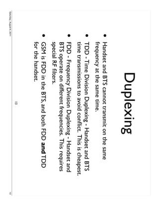 Duplexing
                     •     Handset and BTS cannot transmit on the same
                           frequency at the same time.
                     •     TDD - Time Division Duplexing - Handset and BTS
                           time transmissions to avoid conﬂict. This is cheapest.
                     •     FDD - Frequency Division Duplexing - Handset and
                           BTS operate on different frequencies. This requires
                           special RF ﬁlters.
                     •     GSM is FDD in the BTS, and both FDD and TDD
                           for the handset.
                                                  13
Saturday, August 6, 2011                                                            13
 