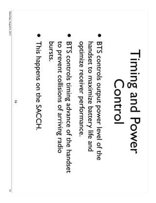 Timing and Power
                                 Control
                     •     BTS controls output power level of the
                           handset to maximize battery life and
                           optimize receiver performance.
                     •     BTS controls timing advance of the handset
                           to prevent collisions of arriving radio
                           bursts.
                     • This happens on the SACCH.
                                             16
Saturday, August 6, 2011                                                16
 