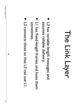 The Link Layer
                     •     L3 has variable-length messages and
                           assumes reliable delivery.
                     •     L1 has ﬁxed-length frames and loses them
                           sometimes.
                     • L2 connects these so that L3 can use L1.
                                             18
Saturday, August 6, 2011                                              18
 
