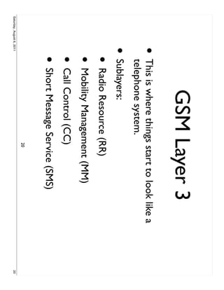 GSM Layer 3
                     •     This is where things start to look like a
                           telephone system.
                     • Sublayers:
                           • Radio Resource (RR)
                           • Mobility Management (MM)
                           • Call Control (CC)
                           • Short Message Service (SMS)
                                               20
Saturday, August 6, 2011                                               20
 