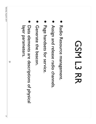 GSM L3 RR
                     • Radio Resource management.
                     • Assign and release radio channels.
                     • Page handsets for service.
                     • Generate the beacon.
                     •     Data elements are descriptions of physical
                           layer parameters.
                                              21
Saturday, August 6, 2011                                                21
 