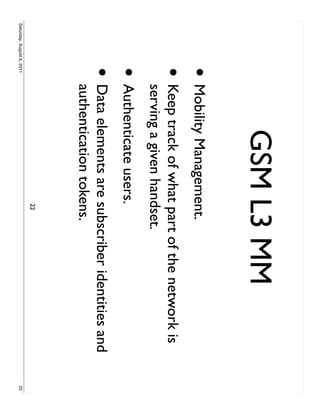 GSM L3 MM
                     • Mobility Management.
                     •     Keep track of what part of the network is
                           serving a given handset.
                     • Authenticate users.
                     •     Data elements are subscriber identities and
                           authentication tokens.
                                              22
Saturday, August 6, 2011                                                 22
 