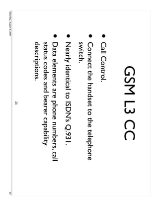 GSM L3 CC
                     • Call Control.
                     •     Connect the handset to the telephone
                           switch.
                     • Nearly identical to ISDN’s Q.931.
                     •     Data elements are phone numbers, call
                           status codes and bearer capability
                           descriptions.
                                             23
Saturday, August 6, 2011                                           23
 