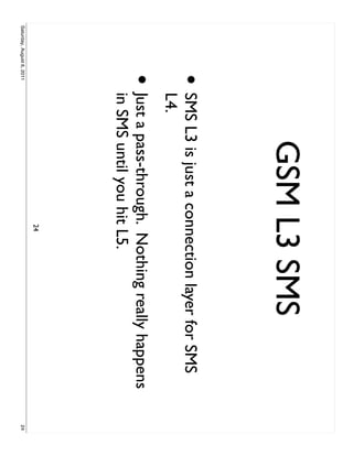 GSM L3 SMS
                     •     SMS L3 is just a connection layer for SMS
                           L4.
                     •     Just a pass-through. Nothing really happens
                           in SMS until you hit L5.
                                              24
Saturday, August 6, 2011                                                 24
 