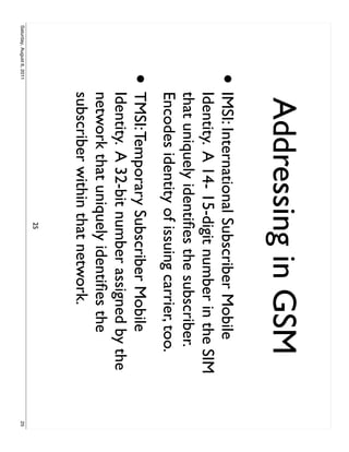 Addressing in GSM
                     •     IMSI: International Subscriber Mobile
                           Identity. A 14- 15-digit number in the SIM
                           that uniquely identiﬁes the subscriber.
                           Encodes identity of issuing carrier, too.
                     •     TMSI: Temporary Subscriber Mobile
                           Identity. A 32-bit number assigned by the
                           network that uniquely identiﬁes the
                           subscriber within that network.
                                              25
Saturday, August 6, 2011                                                25
 