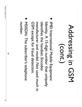 Addressing in GSM
                                 (cont.)
                     •     IMEI: International Mobile Equipment
                           Identity. A 15-digit number that uniquely
                           identiﬁes the handset. Encodes
                           manufacturer and model. Not used much in
                           GSM except for fraud detection.
                     •     MSISDN: The subscriber’s telephone
                           number.
                                             26
Saturday, August 6, 2011                                               26
 