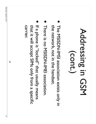 Addressing in GSM
                                 (cont.)
                     •     The MSISDN-IMSI association exists only in
                           the network, not in the handset.
                     • There is no MSISDN-IMEI association.
                     •     If a phone is “locked” that usually means
                           that it will accept SIMs only from a speciﬁc
                           carrier.
                                              27
Saturday, August 6, 2011                                                  27
 