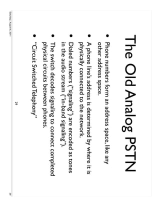 The Old Analog PSTN
                     •     Phone numbers form an address space, like any
                           other address space.
                     •     A phone line’s address is determined by where it is
                           physically connected to the network.
                     •     Dialed numbers (“signaling”) are encoded as tones
                           in the audio stream (“in-band signaling”).
                     •     The switch decodes signaling to connect completed
                           physical circuits between phones.
                     •     “Circuit Switched Telephony”
                                                  29
Saturday, August 6, 2011                                                         29
 