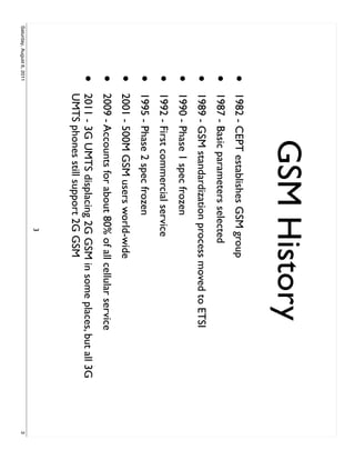GSM History
                     •     1982 - CEPT establishes GSM group
                     •     1987 - Basic parameters selected
                     •     1989 - GSM standardization process moved to ETSI
                     •     1990 - Phase 1 spec frozen
                     •     1992 - First commercial service
                     •     1995 - Phase 2 spec frozen
                     •     2001 - 500M GSM users world-wide
                     •     2009 - Accounts for about 80% of all cellular service
                     •     2011 - 3G UMTS displacing 2G GSM in some places, but all 3G
                           UMTS phones still support 2G GSM
                                                         3
Saturday, August 6, 2011                                                                 3
 
