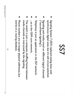 SS7
                     •     Signaling System 7 (SS7) replaced analog lines with
                           synchronous digital ones, but it’s still circuit-switched.
                     •     Signaling and media travel on different logical channels
                           (“out-of-band signaling”).
                     •     Telephony is just an application in the SS7 network.
                     •     ...so is the GSM core network.
                     •     The switch is just a computer, shufﬂing frames between
                           media channels as instructed by the signaling.
                     •     Phone numbers are no longer physical addresses, but
                           entries in a routing database.
                                                       31
Saturday, August 6, 2011                                                                31
 